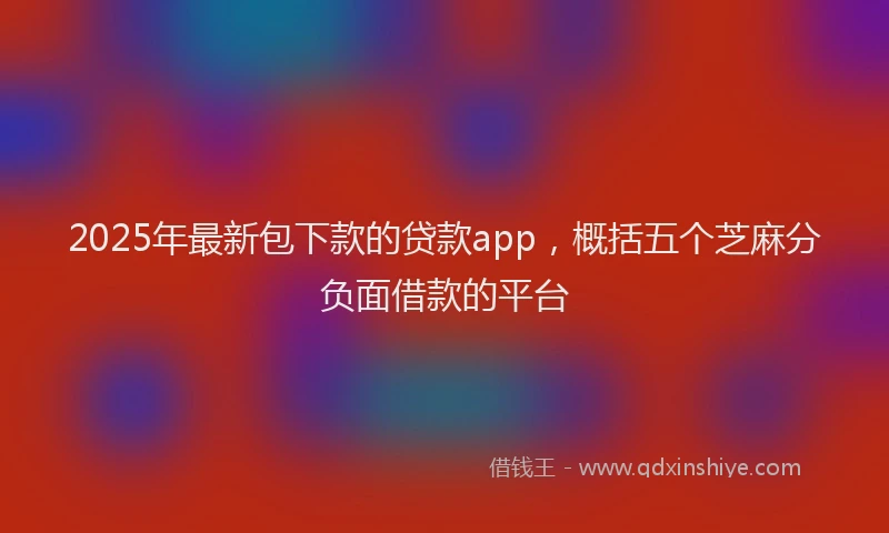2025年最新包下款的贷款app，概括五个芝麻分负面借款的平台