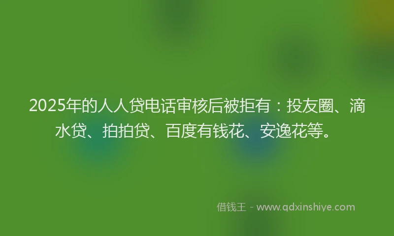 2025年的人人贷电话审核后被拒有：投友圈、滴水贷、拍拍贷、百度有钱花、安逸花等。