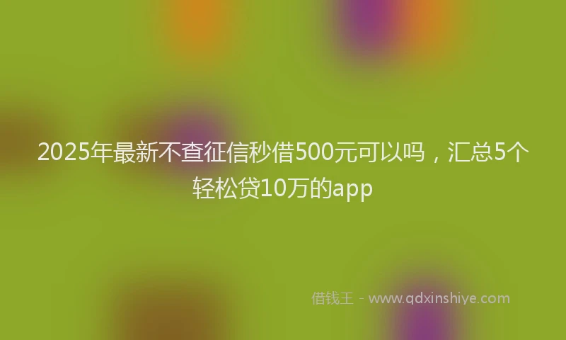2025年最新不查征信秒借500元可以吗，汇总5个轻松贷10万的app