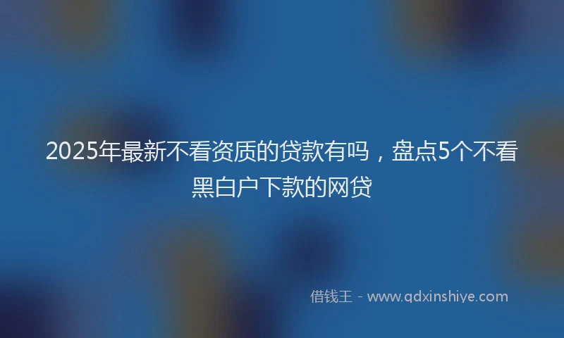 2025年最新不看资质的贷款有吗，盘点5个不看黑白户下款的网贷