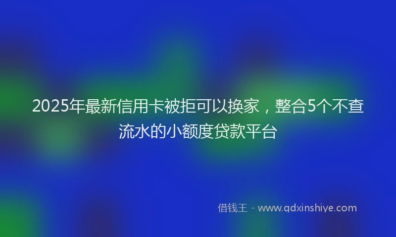 2025年最新信用卡被拒可以换家，整合5个不查流水的小额度贷款平台