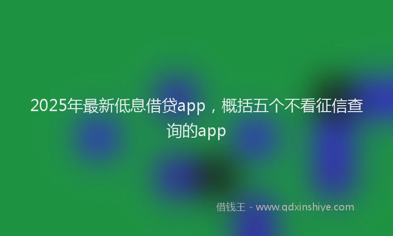 2025年最新低息借贷app，概括五个不看征信查询的app