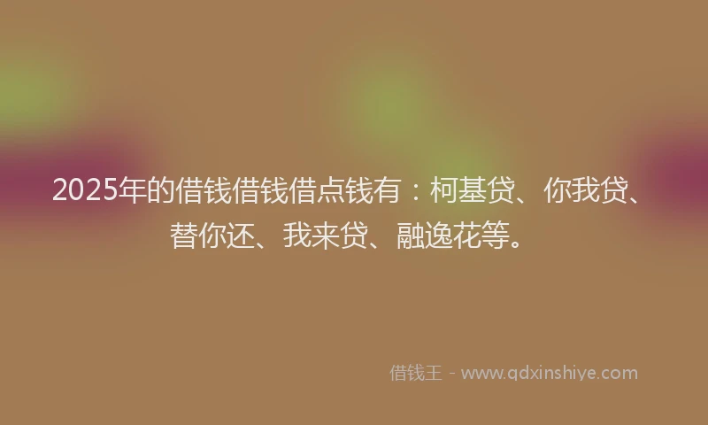 2025年的借钱借钱借点钱有：柯基贷、你我贷、替你还、我来贷、融逸花等。