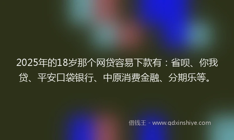 2025年的18岁那个网贷容易下款有：省呗、你我贷、平安口袋银行、中原消费金融、分期乐等。