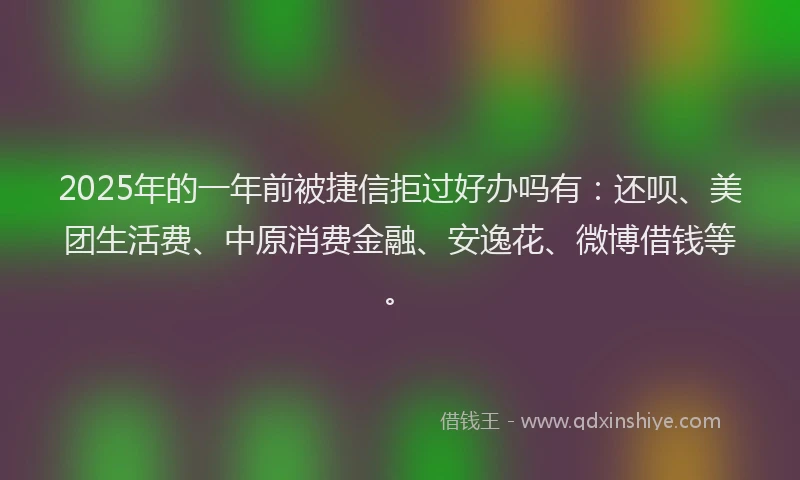2025年的一年前被捷信拒过好办吗有：还呗、美团生活费、中原消费金融、安逸花、微博借钱等。