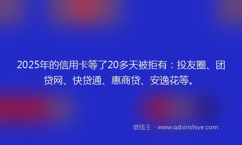 2025年的信用卡等了20多天被拒有：投友圈、团贷网、快贷通、惠商贷、安逸花等。
