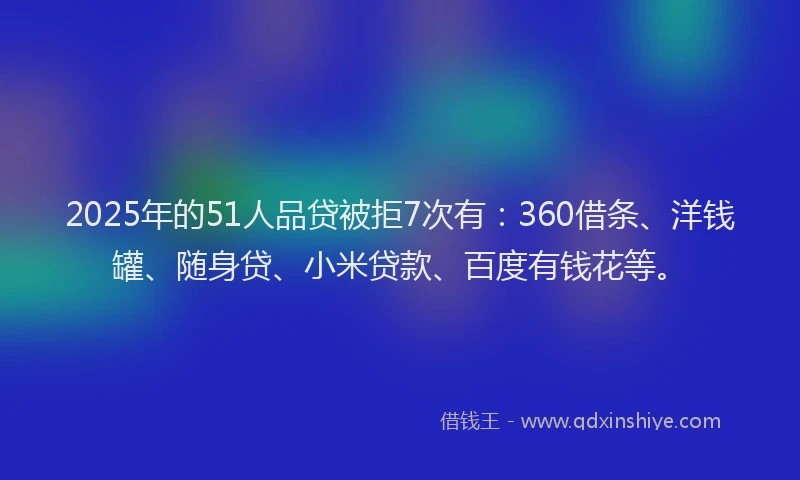2025年的51人品贷被拒7次有：360借条、洋钱罐、随身贷、小米贷款、百度有钱花等。