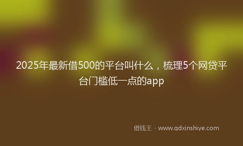 2025年最新借500的平台叫什么，梳理5个网贷平台门槛低一点的app