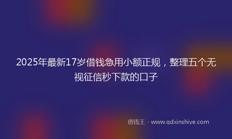 2025年最新17岁借钱急用小额正规，整理五个无视征信秒下款的口子
