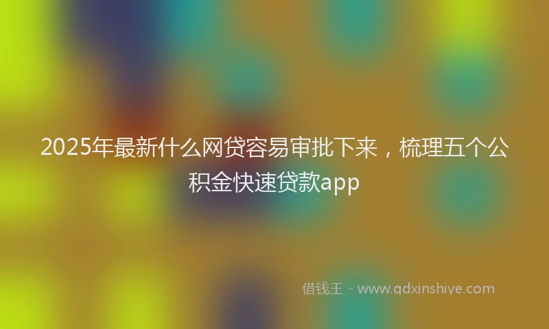 2025年最新什么网贷容易审批下来，梳理五个公积金快速贷款app