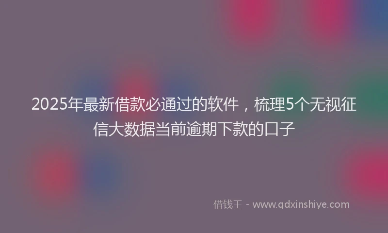 2025年最新借款必通过的软件，梳理5个无视征信大数据当前逾期下款的口子