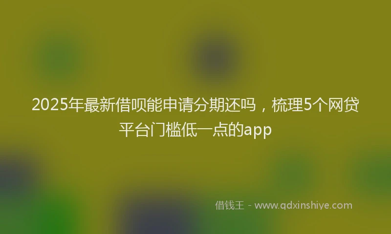 2025年最新借呗能申请分期还吗，梳理5个网贷平台门槛低一点的app