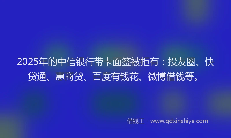 2025年的中信银行带卡面签被拒有：投友圈、快贷通、惠商贷、百度有钱花、微博借钱等。