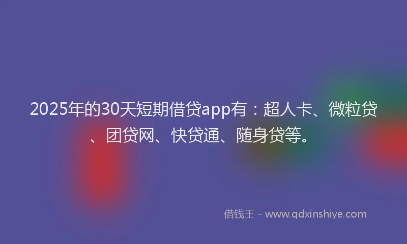 2025年的30天短期借贷app有：超人卡、微粒贷、团贷网、快贷通、随身贷等。
