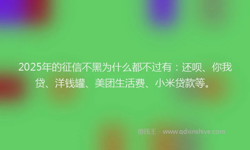 2025年的征信不黑为什么都不过有：还呗、你我贷、洋钱罐、美团生活费、小米贷款等。