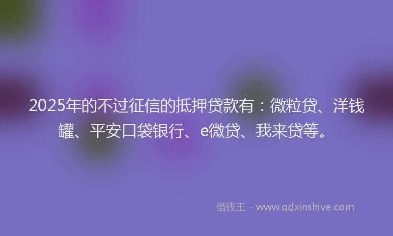 2025年的不过征信的抵押贷款有：微粒贷、洋钱罐、平安口袋银行、e微贷、我来贷等。