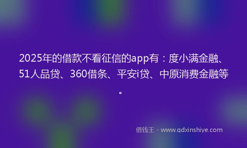 2025年的借款不看征信的app有：度小满金融、51人品贷、360借条、平安i贷、中原消费金融等。