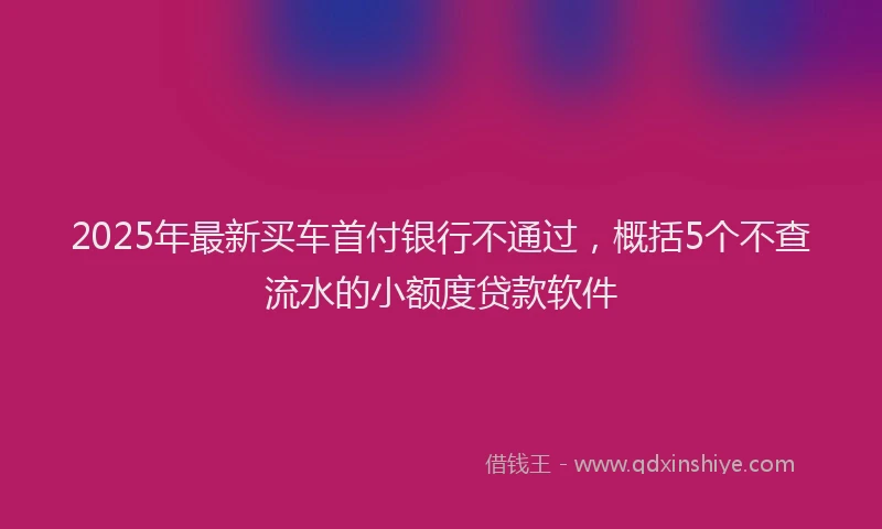 2025年最新买车首付银行不通过，概括5个不查流水的小额度贷款软件