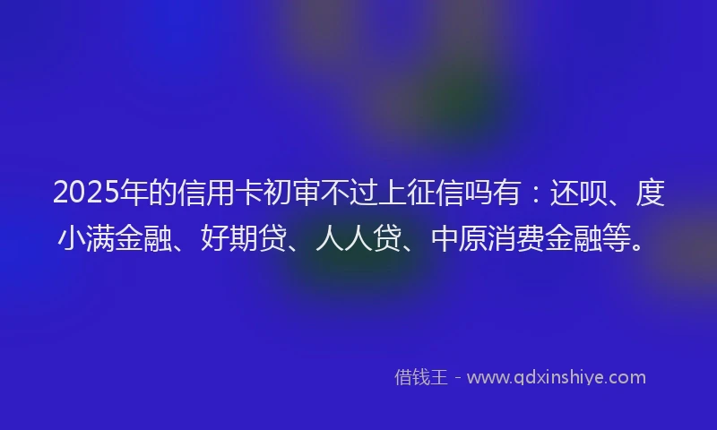 2025年的信用卡初审不过上征信吗有：还呗、度小满金融、好期贷、人人贷、中原消费金融等。