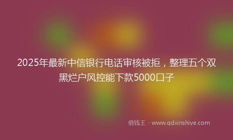 2025年最新中信银行电话审核被拒，整理五个双黑烂户风控能下款5000口子