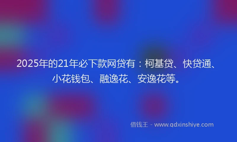 2025年的21年必下款网贷有：柯基贷、快贷通、小花钱包、融逸花、安逸花等。