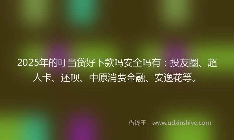 2025年的叮当贷好下款吗安全吗有：投友圈、超人卡、还呗、中原消费金融、安逸花等。