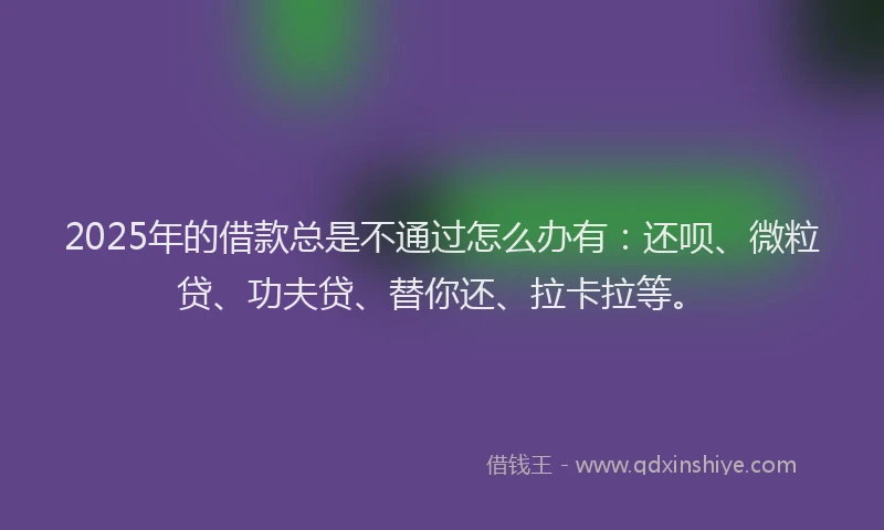 2025年的借款总是不通过怎么办有：还呗、微粒贷、功夫贷、替你还、拉卡拉等。