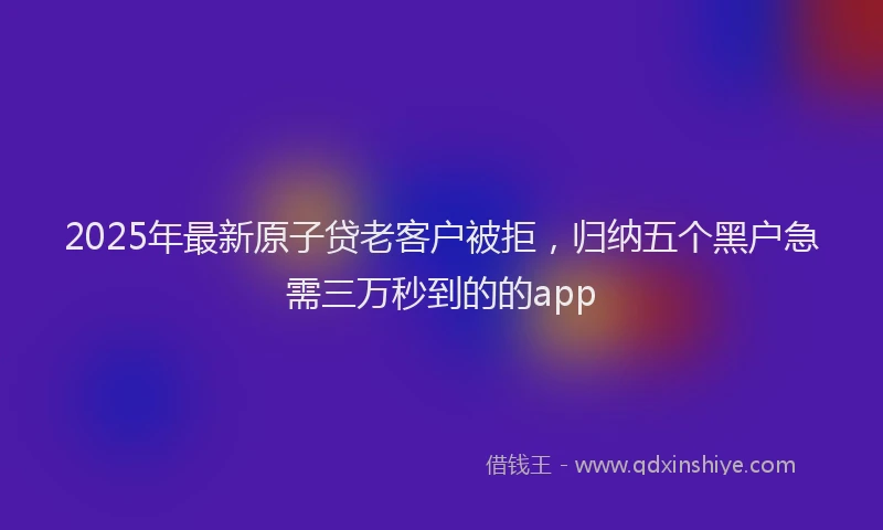 2025年最新原子贷老客户被拒，归纳五个黑户急需三万秒到的的app