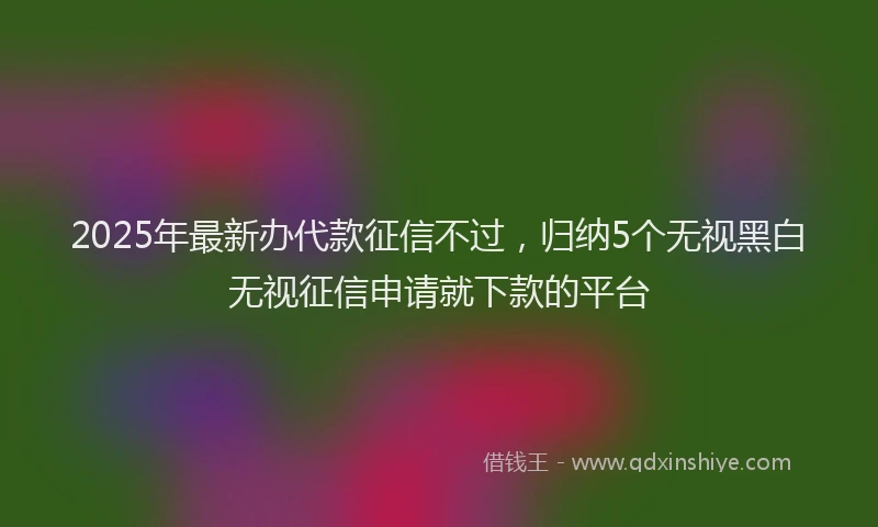 2025年最新办代款征信不过，归纳5个无视黑白无视征信申请就下款的平台