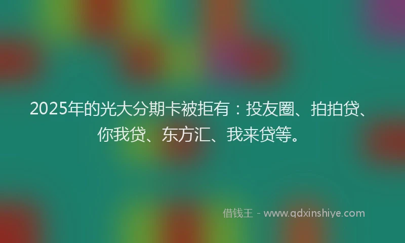 2025年的光大分期卡被拒有：投友圈、拍拍贷、你我贷、东方汇、我来贷等。