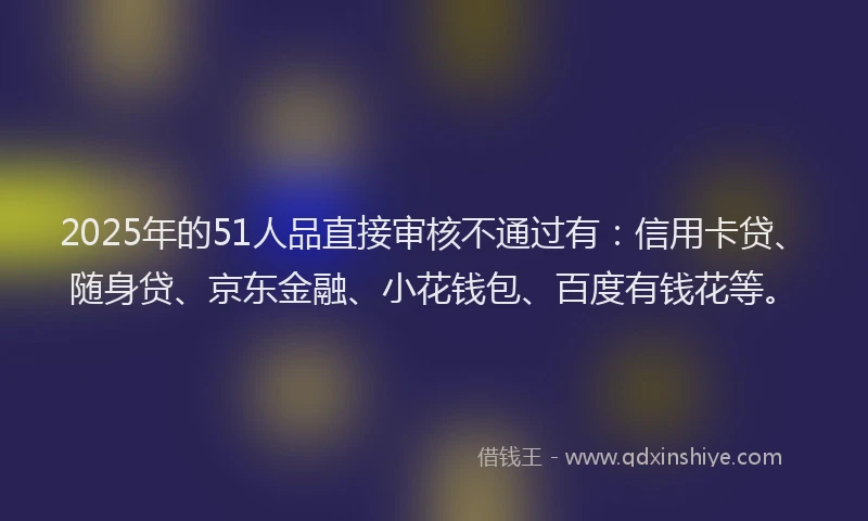 2025年的51人品直接审核不通过有：信用卡贷、随身贷、京东金融、小花钱包、百度有钱花等。