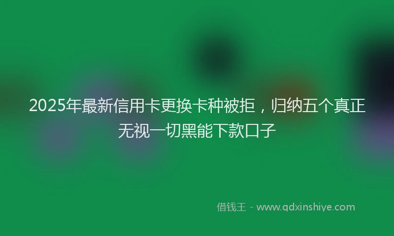 2025年最新信用卡更换卡种被拒，归纳五个真正无视一切黑能下款口子