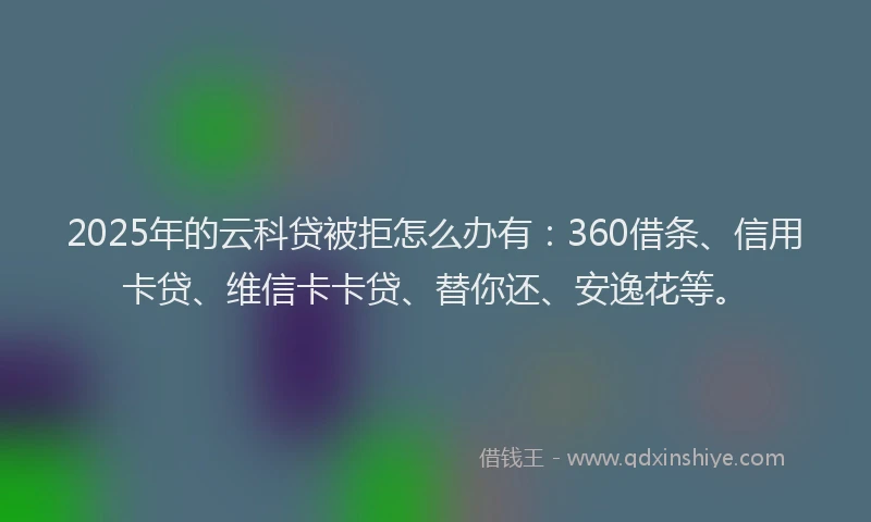 2025年的云科贷被拒怎么办有：360借条、信用卡贷、维信卡卡贷、替你还、安逸花等。