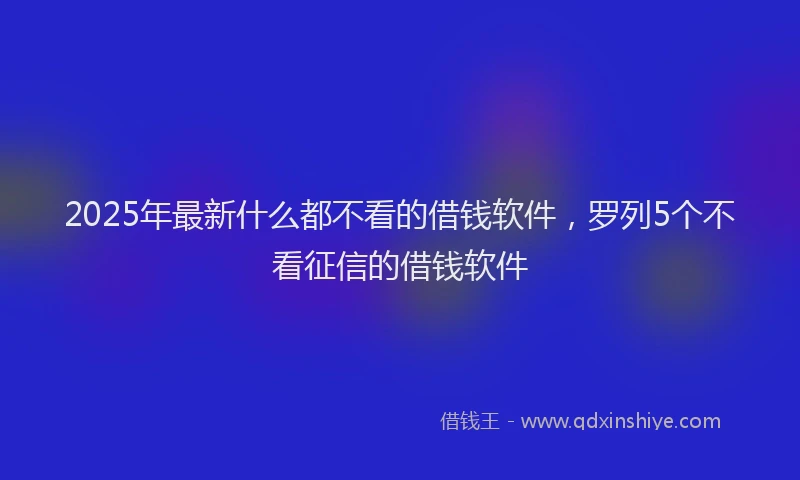 2025年最新什么都不看的借钱软件，罗列5个不看征信的借钱软件