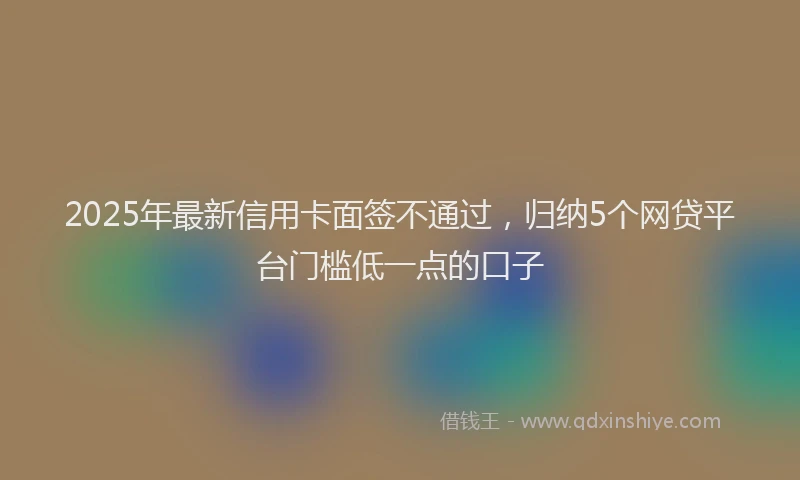 2025年最新信用卡面签不通过，归纳5个网贷平台门槛低一点的口子