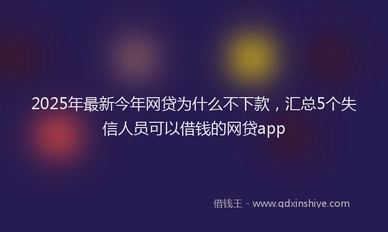 2025年最新今年网贷为什么不下款，汇总5个失信人员可以借钱的网贷app