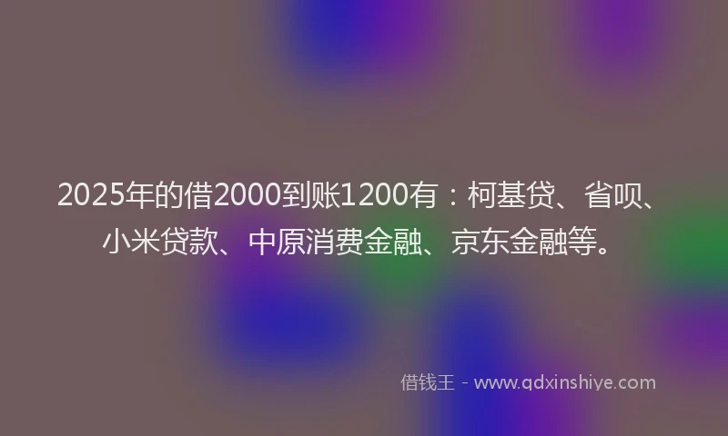 2025年的借2000到账1200有：柯基贷、省呗、小米贷款、中原消费金融、京东金融等。