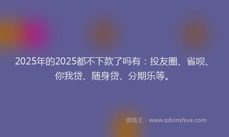 2025年的2025都不下款了吗有：投友圈、省呗、你我贷、随身贷、分期乐等。