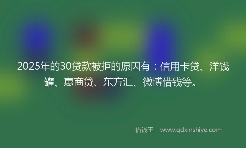 2025年的30贷款被拒的原因有：信用卡贷、洋钱罐、惠商贷、东方汇、微博借钱等。