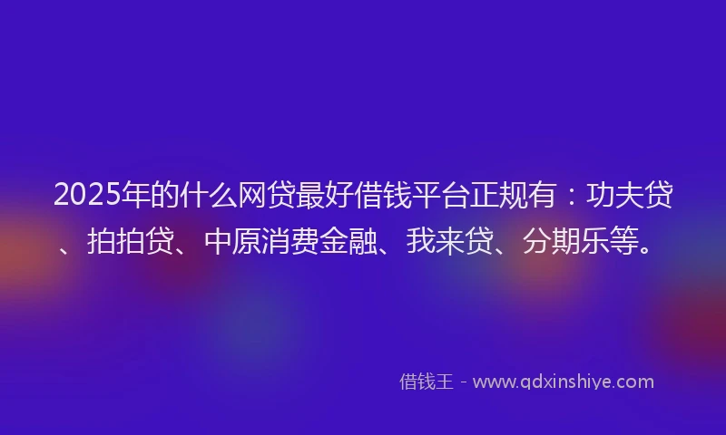 2025年的什么网贷最好借钱平台正规有：功夫贷、拍拍贷、中原消费金融、我来贷、分期乐等。