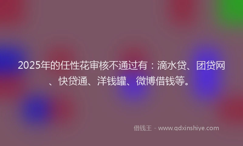 2025年的任性花审核不通过有：滴水贷、团贷网、快贷通、洋钱罐、微博借钱等。
