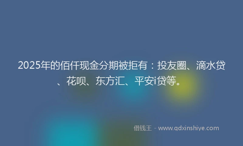 2025年的佰仟现金分期被拒有：投友圈、滴水贷、花呗、东方汇、平安i贷等。