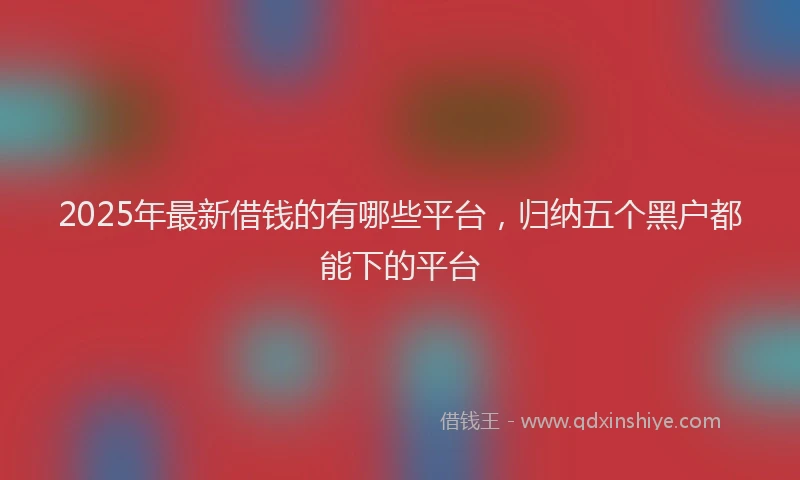 2025年最新借钱的有哪些平台，归纳五个黑户都能下的平台