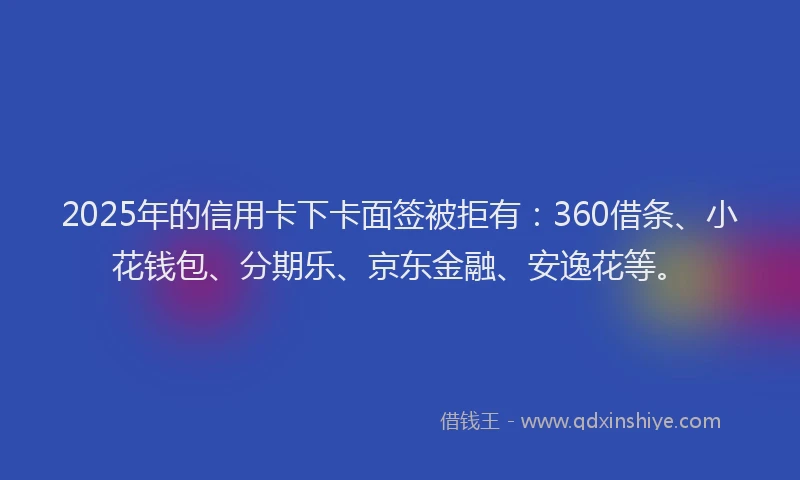 2025年的信用卡下卡面签被拒有：360借条、小花钱包、分期乐、京东金融、安逸花等。