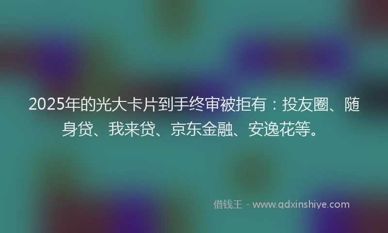 2025年的光大卡片到手终审被拒有：投友圈、随身贷、我来贷、京东金融、安逸花等。
