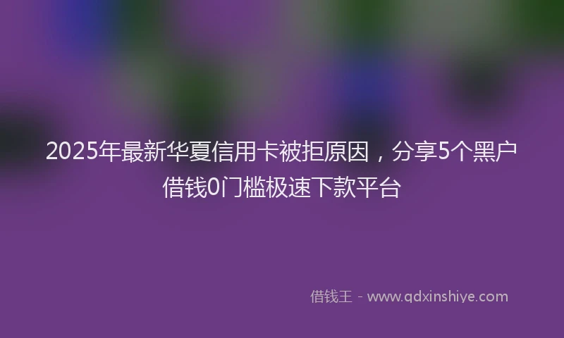 2025年最新华夏信用卡被拒原因，分享5个黑户借钱0门槛极速下款平台