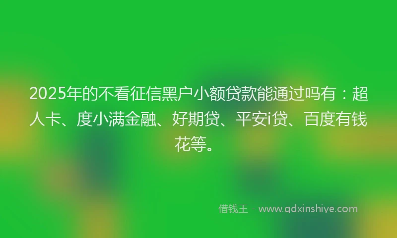 2025年的不看征信黑户小额贷款能通过吗有：超人卡、度小满金融、好期贷、平安i贷、百度有钱花等。