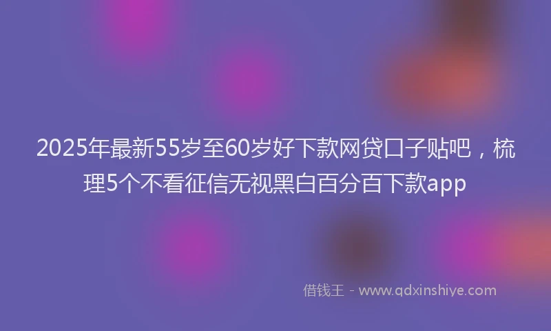 2025年最新55岁至60岁好下款网贷口子贴吧，梳理5个不看征信无视黑白百分百下款app