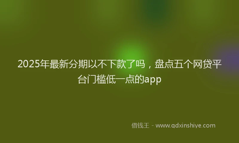 2025年最新分期以不下款了吗，盘点五个网贷平台门槛低一点的app