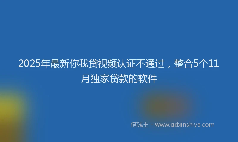 2025年最新你我贷视频认证不通过，整合5个11月独家贷款的软件